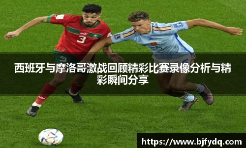 西班牙与摩洛哥激战回顾精彩比赛录像分析与精彩瞬间分享